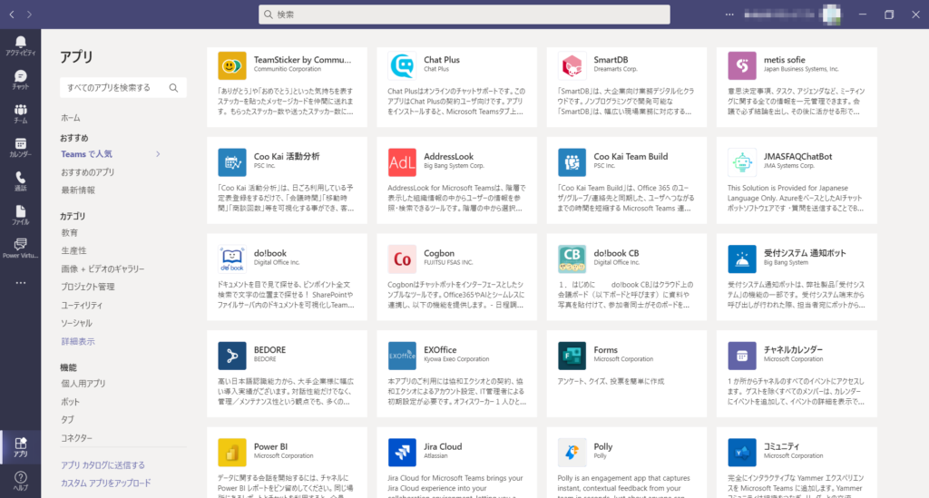 〇 、 検 索
ア ク テ ィ ビ テ ィ
ア プ リ
TeamSticker by Commu …
Chat Plus
SOfie
SmartDB
Chat Plus
Communlt10 [ 0 「 PO t | on
・ Dreamarts 〔 Or
Japan 3usIness 5 tems コ nc.
す べ て の ア プ リ を 検 索 す る
〇 、
「 あ り が と う 」 や 「 お め で と う 」 と い っ た 気 持 ち を 表 す
Chat 引 us は オ ン ラ イ ン の チ ャ ッ ト サ ホ ー ト で す 。 こ の
「 SmartDB 」 は 、 大 企 業 向 け 業 務 デ ジ タ ル 化 ク ラ
言 思 決 定 事 項 、 タ ス ク 、 ア ジ ェ ン タ な ど 、 ミ - テ ィ ン
ス テ ッ カ - を 貼 っ た メ ッ セ ー ジ カ ー ド を 仲 間 に 送 れ ま
ア プ リ は Chat P に 5 の 契 約 ユ ー ザ 向 け で す 。 ア プ リ
ウ ド で す 。 ノ ン プ ロ グ ラ ミ ン グ で 発 可 能 な
グ に す る 全 て の 情 報 を - 元 管 理 で き ま す 。
を イ ン ス ト - ル す る と 、 M に 「 050ft Teams タ ブ 上 ..
「 SmartDB 」 は 、 幅 広 い 現 場 実 務 に 対 応 す る ..
す 。 を ら っ た ス テ ッ カ - 数 や 送 っ た ス テ ッ カ ー 数 に
議 で 必 す 結 論 を 出 し 、 そ の 後 に 活 か せ る 形 で ..
ホ - ム
お す す め
Teams で 人 気
カ レ ン ダ -
朝 。 Kai 活 動 分 析
AddressLook
C00 KaiTeam Build
」 MASFAQChatBot
Ad L
PSC Inc.
Big 四 System Corp.
PSC | nc.
し 粤 」 JMA Systems Corp.
お す す め の ア プ リ
「 C00 Kai 活 動 分 析 」 は 、 日 ご ろ 利 用 し て い る 予
て 00 KaiTeam Bui に 」 は 、 Office 365 の ユ ー
AddressLook fo 「 M に 「 050ft Teams は 、 階 層 で
This Solution is Provided fo 「 」 apanese
最 新 情 報
定 表 登 録 を す る だ け で 、 「 会 議 時 間 」 「 移 動 時
を 示 し た 組 織 情 報 の 中 か ら ユ ー ザ - の 情 報 を 参
ザ / グ ト ア 連 絡 先 と 同 期 し た 、 ユ ー サ へ つ な が る
Language On AZ し re を ベ ー ス と し た A け ャ ッ ト
間 」 「 商 談 回 数 」 等 を 可 視 化 す る 事 が で き 、 客 .
ホ ッ ト ソ フ ト ウ ェ ア で す ・ 当 問 を 送 信 す る こ と で B..
照 検 索 で き る ツ - ル で す 。 階 層 の 中 か ら 選 択 ..
ま で の 時 間 を 短 縮 す る M に 「 050ft Teams 連 ..
カ テ ゴ リ
フ ァ イ ル
教 育
生 産 性
受 付 シ ス テ ム 通 知 ボ ッ ト
do!book
Cogbon
CB
do!book CB
( 0
PG 「 Ⅶ tu...
Digital 0 市 [ e 第 [.
Digital 0 新 [ e Inc.
FUJITSU FSAS INC.
9 ng System
画 像 + ビ テ オ の ギ ャ ラ リ -
ド キ ュ メ ン ト を 目 で 見 て 探 せ る 、 ビ ン ホ イ ン ト 全 文
Cogbon は チ ャ ッ ト ホ ッ ト を イ ン タ - フ ェ - ス と し た シ
do!book CBI は ク ラ ウ ド 上 の
受 付 シ ス テ ム 通 知 ホ ッ ト は 、 弊 社 製 品 「 受 付 シ ス
1 . は じ め に
プ ロ ジ ェ ク ト 管 理
ン プ ル な ツ - 丿 レ で す 。 Off に e365 や A に シ ー ム レ ス に
会 議 ボ - ド ( 以 下 ボ - ド と 呼 び ま す ) に 竇 料 や
検 索 で 文 字 の 位 置 ま で 探 せ る ! SharePoint や
テ ム 」 の 機 能 の - 部 で す 。 受 付 シ ス テ ム 端 末 か ら
フ ァ イ ル サ - バ 大 の ド キ ュ メ ン ト を 可 視 化 し Team .
写 真 を 付 け て 、 参 加 者 同 土 が そ の ホ ー ド を ..
呼 び 出 し が 行 わ れ た 際 、 担 当 者 宛 に ホ ッ ト か ら ..
ユ ー テ ィ リ テ ィ
連 し 、 以 下 の 機 能 を 提 供 し ま す 。 - 日 程 調 ..
ソ ー シ ャ ル
詳 細 表 示
チ ャ ネ ル カ レ ン ダ -
EXOffice
BEDORE
Forms
EXOffice
M | 0050 CO ー PO 宿 tion
M に 「 050 負 [ 0 「 PO む on
BEDORE
Kyowa Exeo Co 甲 0 宿 1 ℃ n
機 能
本 ア プ リ の ご 利 用 に は 協 和 工 ク シ オ と の 契 約 、 協
ア ン 7- ト 、 ク イ ズ 、 投 票 を 簡 単 に 作 成
高 い 日 本 語 認 識 能 力 か ら 、 大 手 企 業 様 に 幄 広
1 か 所 か ら チ ャ ネ ル の す べ て の イ ベ ン ト に ア ク セ ス し
個 人 用 ア プ リ
い 導 入 実 繕 が ご ざ い ま す 。 対 話 性 能 た け で な く 、
ま す 。 ケ ス ト を 除 く す べ て の メ ン バ ー は 、 カ レ ン タ ー
和 工 ク シ オ に よ る 力 ウ ン ト 設 定 い T 言 理 者 に よ る
管 理 / メ ン テ ナ ン ス 性 と い う 観 点 で ま 多 く の ..
初 期 設 定 が 必 要 で す 。 オ フ ィ ス ワ - カ - 1 人 ひ と ..
に イ ベ ン ト を 追 加 し て 、 イ ベ ン ト の 詳 細 を を 示 で ..
タ ブ
コ ネ ク タ -
」 ira Cloud
Power 引
◆
M に 「 050ft Corporation
A ヨ 当 Si ヨ n
Polly
ア プ リ カ タ ロ グ に 送 信 す る
デ - タ に す る 会 話 を 始 す る に は 、 チ ャ ネ ル に
完 全 に イ ン タ ラ ク テ イ プ な Yammer 工 ク ス ペ リ エ ン
」 ira Cloud for M に 「 050ft Teams brings your
Polly is an engagement app that captures
カ ス タ ム ア プ リ を ア ッ プ ロ ー ド
Power31 レ ホ - ト を ビ ン 留 め し て く た さ い 。 同 じ 場
ス を M に 「 050ft Teams に 追 加 し ま す 。 Yammer
」 ira Cloud experience into your
instant, contextual feedback from your